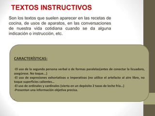 CARACTERÍSTICAS:
-El uso de la segunda persona verbal o de formas paralelas(antes de conectar la licuadora,
asegúrese. No toque...)
-El uso de expresiones exhortativas o imperativas (no utilice el artefacto al aire libre, no
toque superficies calientes…
-El uso de ordinales y cardinales (vierta en un depósito 2 tazas de leche fría…)
-Presentan una información objetiva precisa.
.
TEXTOS INSTRUCTIVOS
Son los textos que suelen aparecer en las recetas de
cocina, de usos de aparatos, en las conversaciones
de nuestra vida cotidiana cuando se da alguna
indicación o instrucción, etc.
 