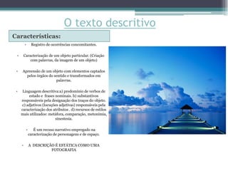 O texto descritivo
Características:
         •     Registro de ocorrências concomitantes.

 •       Caracterização de um objeto particular. (Criação
             com palavras, da imagem de um objeto)

 •    Apreensão de um objeto com elementos captados
        pelos órgãos do sentido e transformados em
                         palavras.

 •    Linguagem descritiva:a) predomínio de verbos de
          estado e frases nominais. b) substantivos
     responsáveis pela designação dos traços do objeto.
     c) adjetivos (locuções adjetivas) responsáveis pela
     caracterização dos atributos . d) recursos de estilos
     mais utilizados: metáfora, comparação, metonímia,
                          sinestesia.

          •      É um recuso narrativo empregado na
              caracterização de personagens e de espaço.

     •        A DESCRIÇÃO É ESTÁTICA COMO UMA
                        FOTOGRAFIA
 