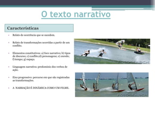 O texto narrativo
Características
•   Relato de ocorrência que se sucedem.

•   Relato de transformações ocorridas a partir de um
    conflito.

•   Elementos constitutivos: a) foco narrativo; b) tipos
    de discurso; c) conflito;d) personagens; e) enredo;
    f) tempo; g) espaço.

•   Linguagem narrativa: predomínio dos verbos de
    ação.

•   Eixo progressivo: percurso em que são registradas
    as transformações.

•   A NARRAÇÃO É DINÂMICA COMO UM FILME.
 
