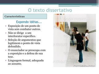 O texto dissertativo
Características

        Expondo idéias...
• Exposição de um ponto de
  vista sem combater outros.
• Não se dirige a um
  interlocutor específico.
• Seleção de argumentos que
  legitimem o ponto de vista
  defendido.
• O enunciador se preocupa com
  a exposição e a defesa de sua
  tese.
• Linguagem formal, adequada
  ao assunto.
 