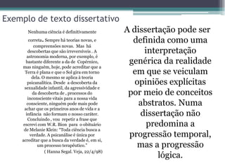 Exemplo de texto dissertativo
       Nenhuma ciência é definitivamente          A dissertação pode ser
              .
         correta Sempre há teorias novas, e         definida como uma
            compreensões novas. Mas há
        descobertas que são irreversíveis . A          interpretação
        astronomia moderna, por exemplo, é
       bastante diferente a da de Copérnico,       genérica da realidade
    mas ninguém, hoje, pode acreditar que a
      Terra é plana e que o Sol gira em torno       em que se veiculam
           dela. O mesmo se aplica à teoria
        psicanalítica. Desde a descoberta da         opiniões explícitas
      sexualidade infantil, da agressividade e
           da descoberta de , processos do         por meio de conceitos
        inconsciente vitais para a nossa vida
        consciente, ninguém pode mais pode            abstratos. Numa
      achar que os primeiros anos de vida e a
       infância não formam o nosso caráter.           dissertação não
        Concluindo , vou repetir a frase que
     escrevi com W.R. Bion para o obituário             predomina a
     de Melanie Klein: “Toda ciência busca a
          verdade. A psicanálise é única por       progressão temporal,
    acreditar que a busca da verdade é, em si,
              um processo terapêutico.”              mas a progressão
                  ( Hanna Segal. Veja, 22/4/98)
                                                           lógica.
 