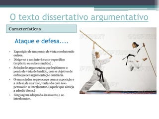 O texto dissertativo argumentativo
Características


    Ataque e defesa....
•   Exposição de um ponto de vista combatendo
    outros.
•   Dirige-se a um interlocutor específico
    (explícito ou subentendido) .
•   Seleção de argumentos que legitimem o
    ponto de vista defendido, com o objetivo de
    enfraquecer argumentação contrária.
•   O enunciador se preocupa com a exposição e
    a defesa de sua tese, tentando com isso
    persuadir o interlocutor. (aquele que almeja
    a adesão deste.)
•   Linguagem adequada ao assunto e ao
    interlocutor.
 