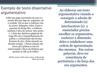 Exemplo de texto dissertativo                             Ao elaborar um texto
argumentativo                                           argumentativo visando a
  O Rio que paga carreirinha de coca é o                  conseguir a adesão de
   mesmo Rio que foge do seqüestro, eis
    a verdade. Diz-se que a violência vem                     determinado (s)
     do morro. Bobagem, tolice. Como a                     interlocutore (s) o
      passeata do Reage Rio, a violência
   também é obra do carioca bem-posto.                      enunciador precisa
     (...) Dois dos objetivos palpáveis do               escolher os argumentos,
     reage Rio são o reaparelhamento da
      polícia e a urbanização das favelas.                 conhecer a dimensão
     Erraram de alvo. Estão mirando na                   deles e estabelecer uma
    direção errada(...) Pouco adianta dar
          novos 38 à polícia se não for                  ordem de apresentação
    interrompido o fluxo de dinheiro que                dos mesmos. Em outras
           garante os AR-15 do tráfico
                                                             palavras, deve ter
     SOUZA, Josias. O Rio chora e berra. Folha de São
                                    Paulo, 05/12/95.
                                                               consciência da
                                                        pertinência e da força dos
                                                             seu argumentos.
 
