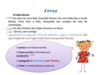 Prosa
    A Fada Oriana
   Era uma vez uma fada chamada Oriana. Era uma fada boa e muito
bonita. Vivia livre e feliz, dançando nos campos do vale da
serenidade.
   Um dia a Rainha das Fadas chamou-a e disse:
   - Oriana, vem comigo.
    Voaram as duas por cima de planícies, lagos e montanhas. Até
que chegaram a um lugar onde havia uma grande floresta.




                   formado por frases
 