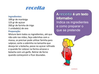 receita
Ingredientes:
100 gr de manteiga
125 gr de açúcar                                 Indica os ingredientes
260 gr de farinha de trigo                       e como preparar o
1 unidade(s) de ovo
Preparação:                                      que se pretende
Misture bem todos os ingredientes, até que
não cole nas mãos, faça cobrinhas com a
massa, se precisar pode utilizar farinha para
salpicar, corte a cobrinha no tamanho que
deseja ter a bolacha, passe no açúcar refinado
e quando for colocar na forma amasse a
bolacha com um garfo. Retirar do forno
quando começarem a ficar douradas.
 