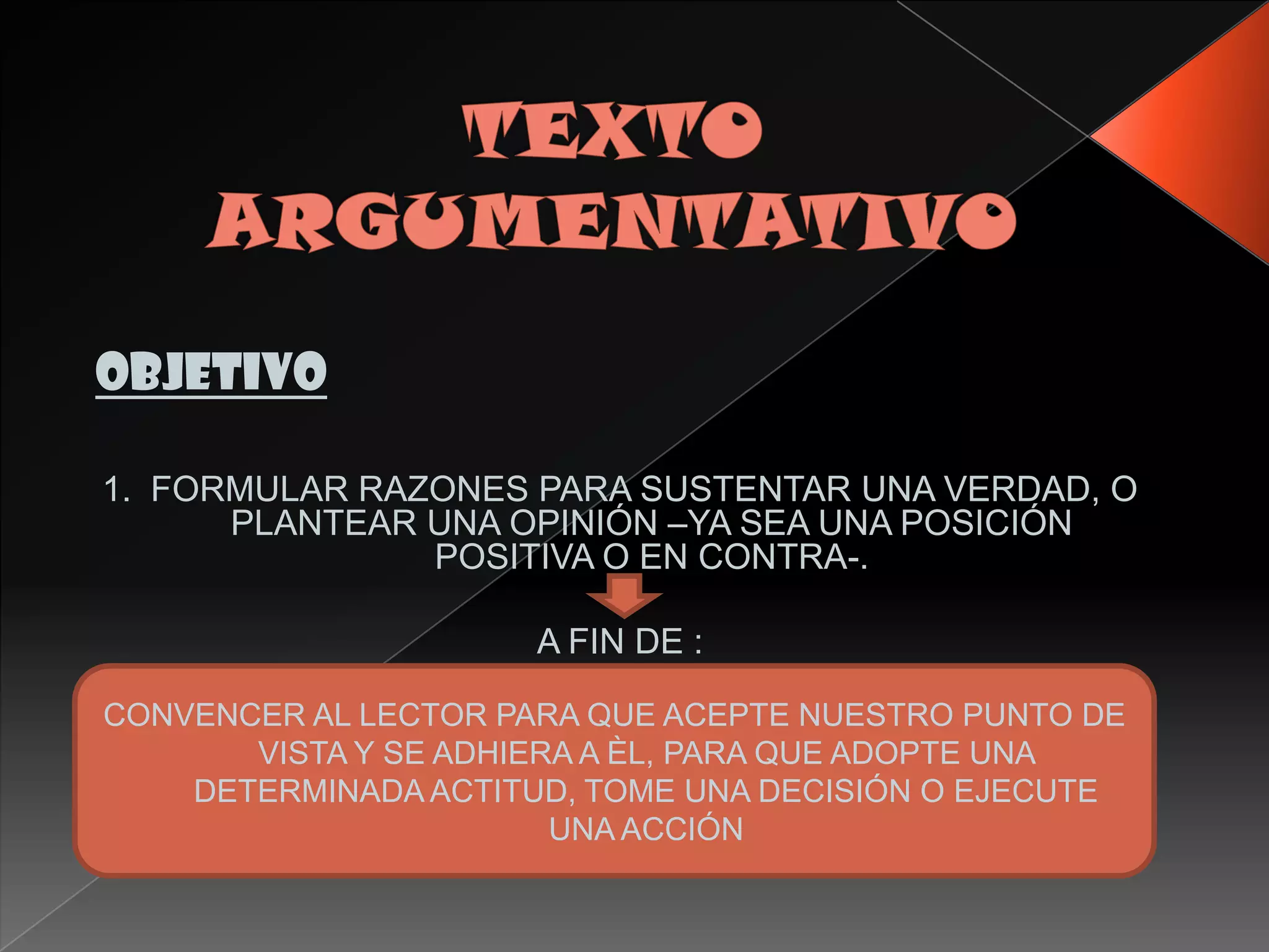 objetivo

1. FORMULAR RAZONES PARA SUSTENTAR UNA VERDAD, O
      PLANTEAR UNA OPINIÓN –YA SEA UNA POSICIÓN
               POSITIVA O EN CONTRA-.

                      A FIN DE :

CONVENCER AL LECTOR PARA QUE ACEPTE NUESTRO PUNTO DE
       VISTA Y SE ADHIERA A ÈL, PARA QUE ADOPTE UNA
    DETERMINADA ACTITUD, TOME UNA DECISIÓN O EJECUTE
                        UNA ACCIÓN
 