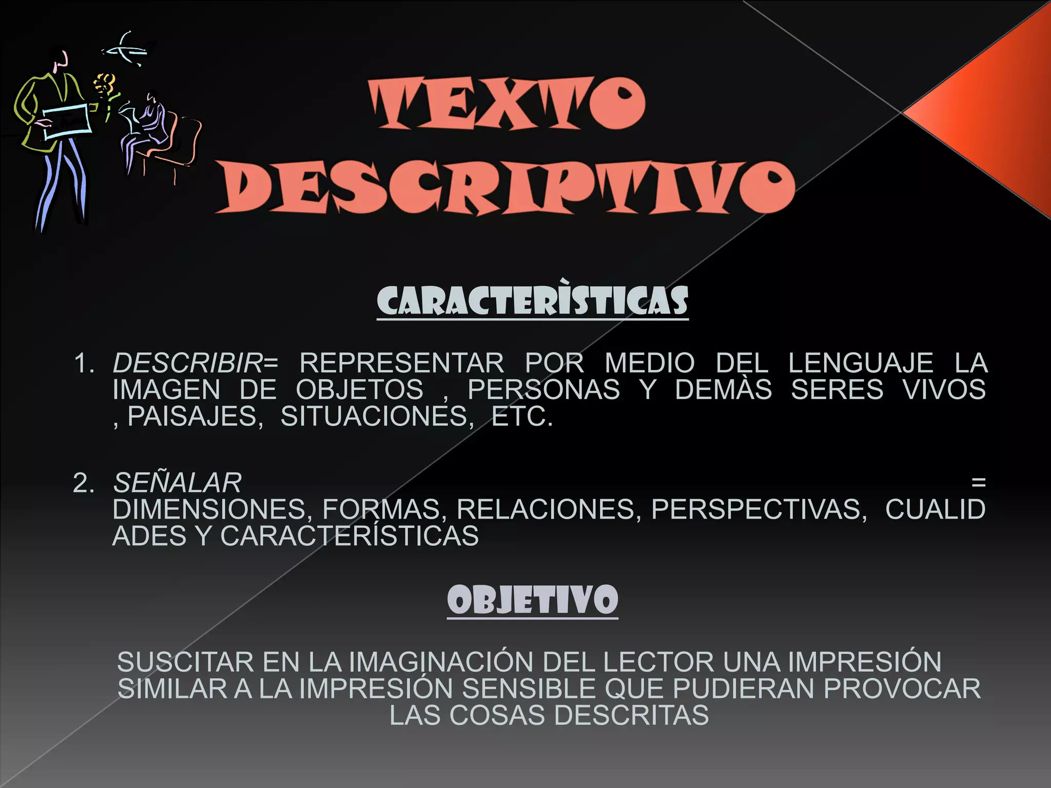 CARACTERÌSTICAS
1. DESCRIBIR= REPRESENTAR POR MEDIO DEL LENGUAJE LA
   IMAGEN DE OBJETOS , PERSONAS Y DEMÀS SERES VIVOS
   , PAISAJES, SITUACIONES, ETC.

2. SEÑALAR                                             =
   DIMENSIONES, FORMAS, RELACIONES, PERSPECTIVAS, CUALID
   ADES Y CARACTERÍSTICAS

                      OBJETIVO
  SUSCITAR EN LA IMAGINACIÓN DEL LECTOR UNA IMPRESIÓN
  SIMILAR A LA IMPRESIÓN SENSIBLE QUE PUDIERAN PROVOCAR
                    LAS COSAS DESCRITAS
 