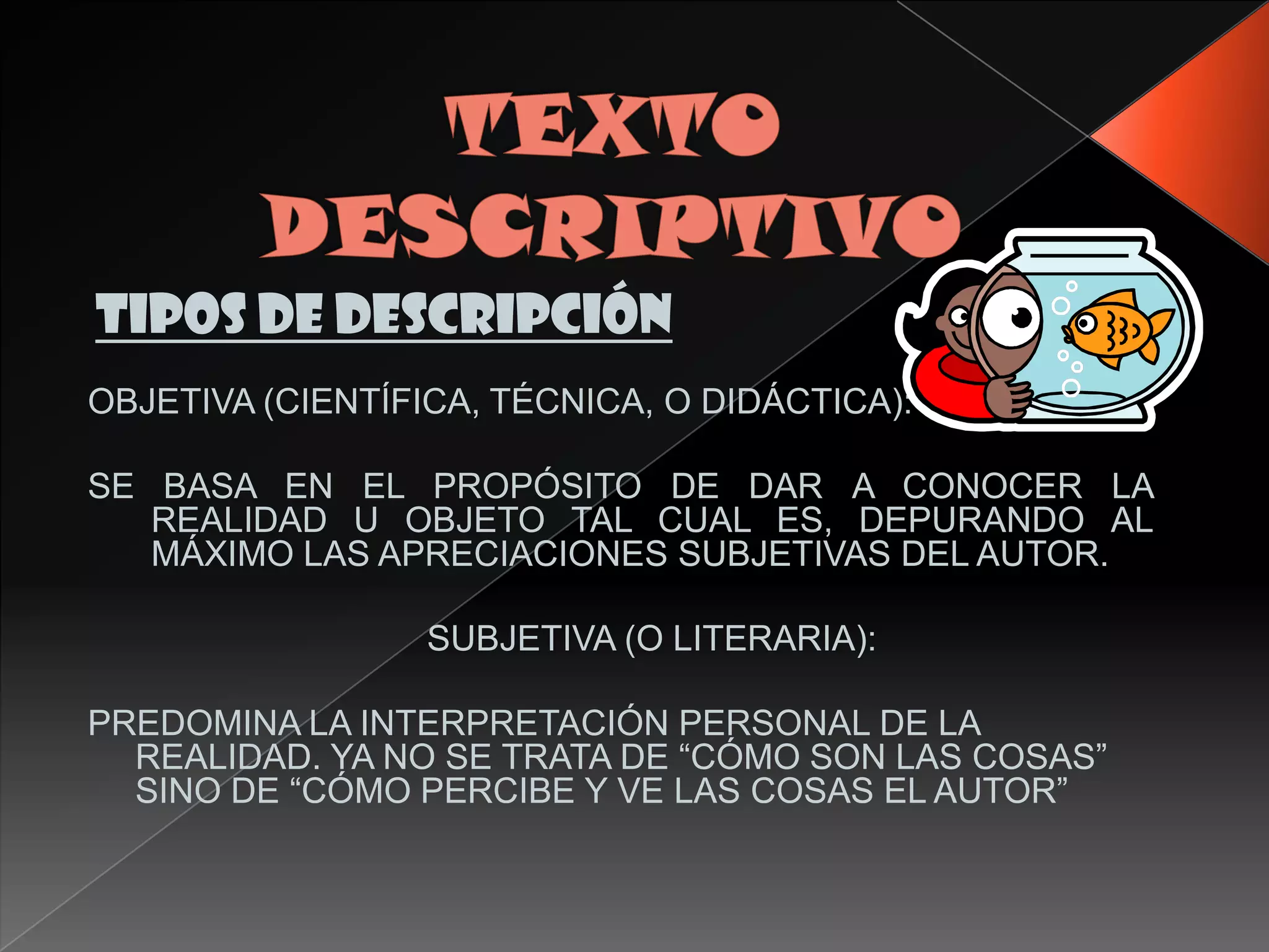 TIPOS DE DESCRIPCIÓN
OBJETIVA (CIENTÍFICA, TÉCNICA, O DIDÁCTICA):

SE BASA EN EL PROPÓSITO DE DAR A CONOCER LA
   REALIDAD U OBJETO TAL CUAL ES, DEPURANDO AL
   MÁXIMO LAS APRECIACIONES SUBJETIVAS DEL AUTOR.

                  SUBJETIVA (O LITERARIA):

PREDOMINA LA INTERPRETACIÓN PERSONAL DE LA
  REALIDAD. YA NO SE TRATA DE “CÓMO SON LAS COSAS”
  SINO DE “CÓMO PERCIBE Y VE LAS COSAS EL AUTOR”
 