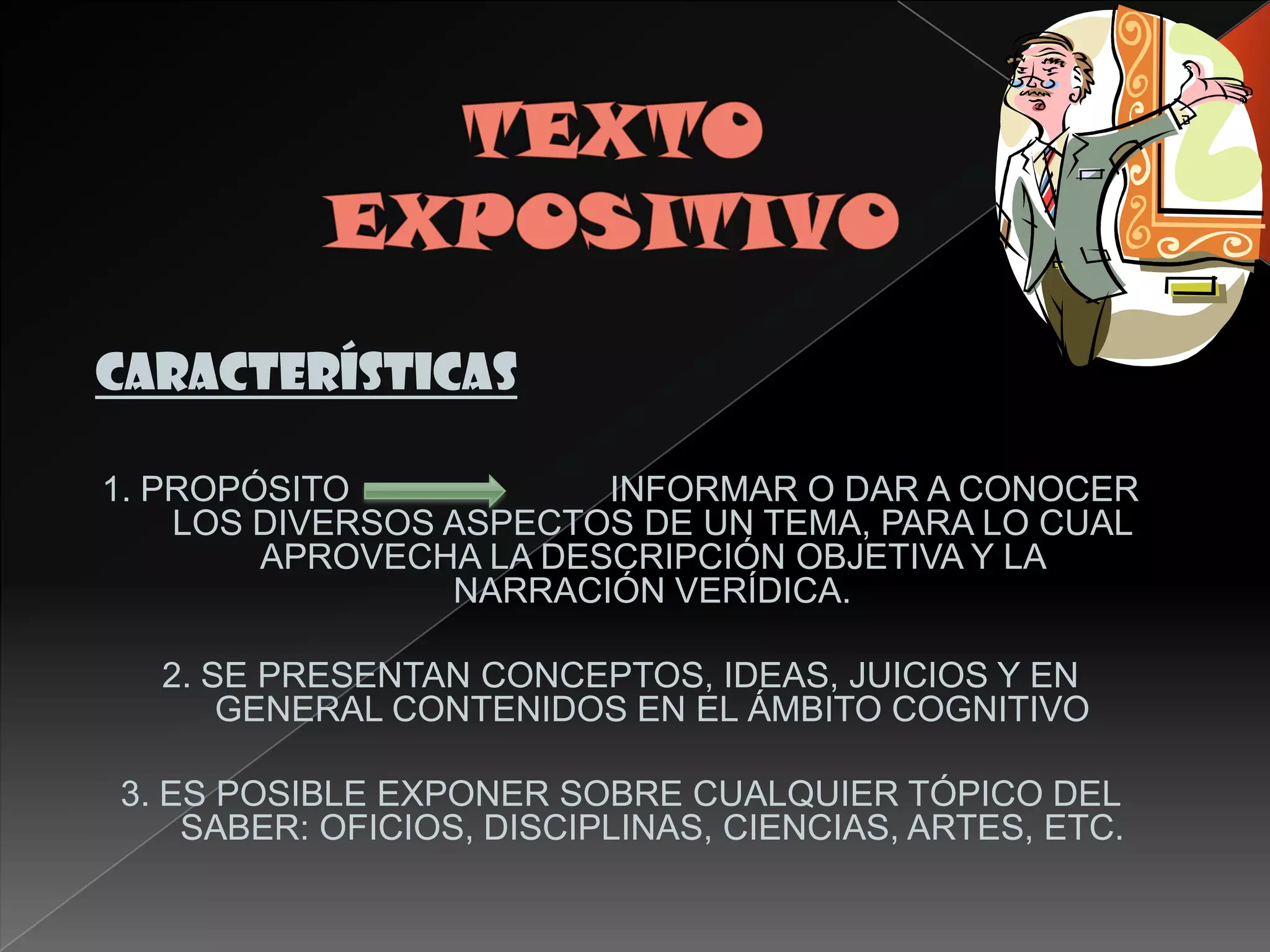 CARACTERÍSTICAS

1. PROPÓSITO            INFORMAR O DAR A CONOCER
    LOS DIVERSOS ASPECTOS DE UN TEMA, PARA LO CUAL
        APROVECHA LA DESCRIPCIÓN OBJETIVA Y LA
                 NARRACIÓN VERÍDICA.

  2. SE PRESENTAN CONCEPTOS, IDEAS, JUICIOS Y EN
      GENERAL CONTENIDOS EN EL ÁMBITO COGNITIVO

3. ES POSIBLE EXPONER SOBRE CUALQUIER TÓPICO DEL
    SABER: OFICIOS, DISCIPLINAS, CIENCIAS, ARTES, ETC.
 
