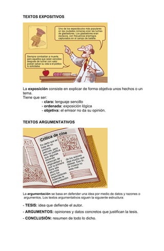 TEXTOS EXPOSITIVOS




La exposición consiste en explicar de forma objetiva unos hechos o un
tema.
Tiene que ser:
           - clara: lenguaje sencillo
           - ordenada: exposición lógica
           - objetiva: el emisor no da su opinión.


TEXTOS ARGUMENTATIVOS




La argumentación se basa en defender una idea por medio de datos y razones o
 argumentos. Los textos argumentativos siguen la siguiente estructura:

- TESIS: idea que defiende el autor.
- ARGUMENTOS: opiniones y datos concretos que justifican la tesis.
- CONCLUSIÓN: resumen de todo lo dicho.
 