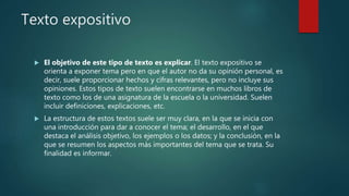 Texto expositivo
 El objetivo de este tipo de texto es explicar. El texto expositivo se
orienta a exponer tema pero en que el autor no da su opinión personal, es
decir, suele proporcionar hechos y cifras relevantes, pero no incluye sus
opiniones. Estos tipos de texto suelen encontrarse en muchos libros de
texto como los de una asignatura de la escuela o la universidad. Suelen
incluir definiciones, explicaciones, etc.
 La estructura de estos textos suele ser muy clara, en la que se inicia con
una introducción para dar a conocer el tema; el desarrollo, en el que
destaca el análisis objetivo, los ejemplos o los datos; y la conclusión, en la
que se resumen los aspectos más importantes del tema que se trata. Su
finalidad es informar.
 