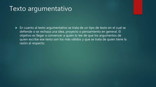 Texto argumentativo
 En cuanto al texto argumentativo se trata de un tipo de texto en el cual se
defiende o se rechaza una idea, proyecto o pensamiento en general. El
objetivo es llegar a convencer a quien lo lee de que los argumentos de
quien escribe ese texto son los más válidos y que se trata de quien tiene la
razón al respecto.
 