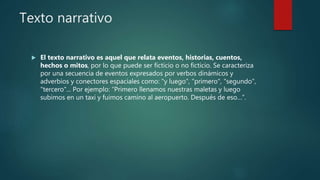Texto narrativo
 El texto narrativo es aquel que relata eventos, historias, cuentos,
hechos o mitos, por lo que puede ser ficticio o no ficticio. Se caracteriza
por una secuencia de eventos expresados por verbos dinámicos y
adverbios y conectores espaciales como: "y luego", "primero", "segundo",
"tercero"... Por ejemplo: “Primero llenamos nuestras maletas y luego
subimos en un taxi y fuimos camino al aeropuerto. Después de eso…”.
 