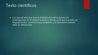 Texto científicos
 s un tipo de texto que tiene la finalidad de mostrar avances de
investigaciones. En él destaca la escritura formal, en el que se emplea un
lenguaje técnico. La estructura es coherente, y la información siempre
debe ser referenciada.
 