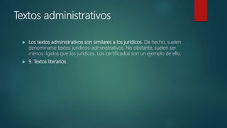 Textos administrativos
 Los textos administrativos son similares a los jurídicos. De hecho, suelen
denominarse textos jurídicos-administrativos. No obstante, suelen ser
menos rígidos que los jurídicos. Los certificados son un ejemplo de ello.
 9. Textos literarios
 
