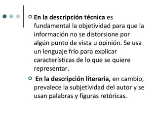 En la descripción técnica es
 fundamental la objetividad para que la
 información no se distorsione por
 algún punto de vista u opinión. Se usa
 un lenguaje frío para explicar
 características de lo que se quiere
 representar.
 En la descripción literaria, en cambio,
 prevalece la subjetividad del autor y se
 usan palabras y figuras retóricas.
 