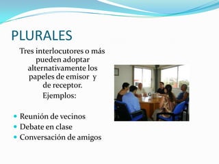 PLURALES   Tres interlocutores o más pueden adoptar alternativamente los papeles de emisor  y      de receptor. Ejemplos:Reunión de vecinosDebate en claseConversación de amigos