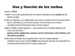 Uso y función de los verbos Verbo : HABER"Haber" es el más importante de los verbos utilizados como auxiliar de los demás verbos.Como es irregular y sus significados son varios, muchas son las características que lo identifican y, al mismo tiempo, lo convierten en un verbo verdaderamente importante para nuestra lengua. Según el DRAE, puede significar —de acuerdo con el sentido dado por el autor del discurso— poseer, tener, apoderarse, acaecer, ocurrir, efectuarse, estar, hallarse, existir, hacer, proceder.Todas estas variables en su significación, más las irregularidades verbales, hacen que el verbo haber nos presente más de una dificultad en el momento de utilizarlo en nuestra redacción.