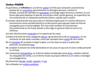 Verbo: PODEREn gramática, el infinitivo es una forma verbal no finita que comparte características propias de un sustantivo; generalmente no distingue persona, número ni tiempo, aunque por ejemplo en portugués se conjuga según persona y número. Es una forma apta para expresar la idea de una acción como noción general, sin especificar las circunstancias de su realización particular (cómo, cuándo, qué o quién).El carácter abstracto del acto que evoca el infinitivo explica que en muchos idiomas lo encontremos como entrada (lema) en el diccionario para agrupar todas las formas conjugadas que el verbo engloba. Por esta razón también lo encontramos frecuentemente en las frases donde se dice algo en general sobre el acto en el infinitivo.Uso del infinitivo como verboide en la mayoría de los casos.Cumple la función de otras categorías léxicas -generalmente la de un sustantivo- en las oraciones en que están incluidas, como por ejemplo como sujeto de otro verbo.No se conjugan de acuerdo a ningún sujeto, y en los casos en que el sujeto está presente, no presenta caso.No cumplen la función de verbo declarativo en los casos en que son el único verbo presente en la frase.Por convención lexicográfica, es la forma verbal considerada como lema, nombre o forma no conjugada del verbo, y es la forma inicial usual para referirse a un verbo o investigar sus conjugaciones.No presentan tiempo, modo, aspecto, ni voz.Son utilizados con verbos auxiliares.