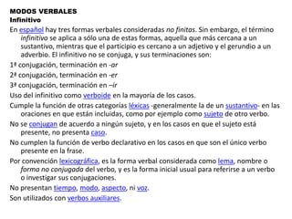 MODOS VERBALESInfinitivoEn español hay tres formas verbales consideradas no finitas. Sin embargo, el término infinitivo se aplica a sólo una de estas formas, aquella que más cercana a un sustantivo, mientras que el participio es cercano a un adjetivo y el gerundio a un adverbio. El infinitivo no se conjuga, y sus terminaciones son:1ª conjugación, terminación en -ar2ª conjugación, terminación en -er3ª conjugación, terminación en –irUso del infinitivo como verboide en la mayoría de los casos.Cumple la función de otras categorías léxicas -generalmente la de un sustantivo- en las oraciones en que están incluidas, como por ejemplo como sujeto de otro verbo.No se conjugan de acuerdo a ningún sujeto, y en los casos en que el sujeto está presente, no presenta caso.No cumplen la función de verbo declarativo en los casos en que son el único verbo presente en la frase.Por convención lexicográfica, es la forma verbal considerada como lema, nombre o forma no conjugada del verbo, y es la forma inicial usual para referirse a un verbo o investigar sus conjugaciones.No presentan tiempo, modo, aspecto, ni voz.Son utilizados con verbos auxiliares.