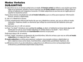 Modos VerbalesSUBJUNTIVOEl subjuntivo no es un tiempo verbal sino un modo. El tiempo verbal se refiere a una acción que tiene lugar en el presente, pasado o futuro mientras que el modo verbal simplemente refleja cómo se siente el hablante con respecto a la acción. El modo subjuntivo se usa rara vez en inglés pero en español es bastante común.Hasta ahora hemos estudiado tan solo el modo indicativo, que se utiliza para expresar información factual, certeza y objetividad.Ej. Vas a ir a Madrid en veranoLa frase simplemente informa del hecho de que vas a Madrid en verano, por eso se utiliza el modo indicativo. Podemos añadir un elemento que refleja los sentimientos del hablante como por ejemplo:No dudo que vas a ir a M. en veranoLa frase "no dudo" introduce una cualidad de certeza, es decir, el hablante no tiene duda alguna del hecho por lo cual se usa el modo indicativo en ambas frases ("no dudo", "vas"). Pero si introducimos un elemento de incertidumbre veamos lo que pasa:Dudo que vayas a M. en veranoLa frase "dudo" introduce un elemento de incertidumbre, falta de certeza y por eso se utiliza el modo subjuntivo en la segunda frase "vayas".El modo subjuntivo se utiliza para expresar cualquier cosa excepto certeza y objetividad, es decir, expresa cosas como duda, incertidumbre, subjetividad, posibilidad, hipótesis, etc.La diferencia entre el uso de indicativo y subjuntivo es la diferencia entre certeza/objetividad (indicativo) y posibilidad/subjetividad (subjuntivo).