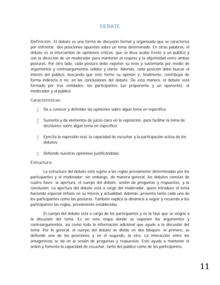 DEBATE

Definición: El debate es una forma de discusión formal y organizada que se caracteriza
por enfrentar dos posiciones opuestas sobre un tema determinado. En otras palabras, el
debate es el intercambio de opiniones críticas, que se lleva acabo frente a un público y
con la dirección de un moderador para mantener el respeto y la objetividad entre ambas
posturas. Por otro lado, cada postura debe exponer su tesis y sustentarla por medio de
argumentos y contraargumentos sólidos y claros. Además, cada posición debe buscar el
interés del público, buscando que éste forme su opinión y, finalmente, contribuya de
forma indirecta o no, en las conclusiones del debate. De esta manera, el debate está
formado por tres entidades: los participantes (un proponente y un oponente), el
moderador y el público.

Características:

      Da a conocer y defender las opiniones sobre algún tema en específico.

      Sustenta y da elementos de juicio claro en la exposición, para facilitar la toma de
       decisiones sobre algún tema en específico.

      Ejercita la expresión oral, la capacidad de escuchar y la participación activa de los
       debates.

      Defiende nuestras opiniones justificándolas.

Estructura:

        La estructura del debate está sujeta a las reglas previamente determinadas por los
participantes y el moderador; sin embargo, de manera general, los debates constan de
cuatro fases: la apertura, el cuerpo del debate, sesión de preguntas y respuestas, y la
conclusión. La apertura del debate está a cargo del moderador, quien introduce el tema
haciendo especial énfasis en su interés y actualidad. Además, presenta tanto cada una de
los participantes como las posturas. También explica la dinámica a seguir y recuerda a los
participantes las reglas, previamente establecidas.

       El cuerpo del debate está a cargo de los participantes y es la fase que se asigna a
la discusión del tema. Es en esta etapa donde se exponen los argumentos y
contraargumentos, así como toda la información adicional que ayude a la discusión del
tema. Por lo general, el cuerpo del debate se divide en dos bloques: el primero, se
defiende una de las posiciones y en el segundo, la otra. La interacción entre los
antagonistas se da en la sesión de preguntas y respuestas. Esto ayuda a mantener el




                                                                                               11
orden y fomenta la capacidad de escuchar, tanto del público como de los participantes.
 