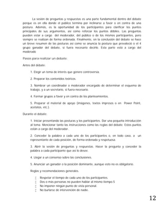 La sesión de preguntas y respuestas es una parte fundamental dentro del debate
porque es en ella donde el público termina por inclinarse a favor o en contra de una
postura. Además, es la oportunidad de los participantes para clarificar los puntos
principales de sus argumentos, así como reforzar los puntos débiles. Las preguntas
pueden estar a cargo del moderador, del público o de los mismos participantes, pero
siempre se realizan de forma ordenada. Finalmente, en la conclusión del debate se hace
un breve resumen de las posturas así como se anuncia la postura que prevaleció o el 4
grupo ganador del debate, si fuera necesario decirlo. Esta parte está a cargo del
moderado

Pasos para realizar un debate:

Antes del debate:

     1. Elegir un tema de interés que genere controversia.

     2. Preparar los contenidos teóricos.

     3. Nombrar un coordinador o moderador encargado de determinar el esquema de
     trabajo, y a un secretario, si fuera necesario.

     4. Formar grupos a favor y en contra de los planteamientos.

     5. Preparar el material de apoyo (imágenes, textos impresos o en Power Point,
     acetatos, etc.).

Durante el debate:

     1. Iniciar presentando las posturas y los participantes. Dar una pequeña introducción
     al tema. Mencionar tanto las instrucciones como las reglas del debate. Estos puntos
     están a cargo del moderador.

     2. Conceder la palabra a cada uno de los participantes o, en todo caso, a         un
     representante de cada posición, de forma ordenada y respetuosa.

     3. Abrir la sesión de preguntas y respuestas. Hacer la pregunta y conceder la
     palabra a cada participante que así lo desee.

     4. Llegar a un consenso sobre las conclusiones.

     5. Anunciar un ganador o la posición dominante, aunque esto no es obligatorio.

     Reglas y recomendaciones generales.

            Respetar el tiempo de cada uno de los participantes.
            Dos o más personas no pueden hablar al mismo tiempo.5




                                                                                             12
            No imponer ningún punto de vista personal.
            No burlarse de intervención de nadie.
 