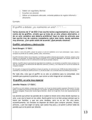      Hablar con seguridad y libertad.
                 Escuchar con atención
                 Utilizar un vocabulario adecuado, evitando palabras de registro informal o
                  altisonante.

Ejemplo:


El graffiti a debate: ¿es realmente un arte?                                      27112009
Varios alumnos de 2º de ESO C han escrito textos argumentativos a favor y en
contra de los graffitis. ¿Creéis que se trata de un arte urbano alternativo, o
de un acto vandálico que debería prohibirse? Aquí os dejo los artículos que
han escrito tres de vuestros compañeros sobre este tema, dando opiniones
muy diversas. ¿Con quién estáis de acuerdo? ¿Qué pensáis vosotros?

Graffiti: salvajismo y destrucción
David Obregón / 2º ESO C

Yo estoy en contra del graffiti, porque me parece un acto de vandalismo con el que pintarrajean, rayan, rascan y
estropean las paredes de las ciudades, pueblos, calles, monumentos…

El graffiti derrocha el dinero de los impuestos. Los fondos que podrían utilizarse para escuelas, carreteras, parques y otras
mejoras a la comunidad, se utilizan para limpiar los grafittis. En la ciudad de Washington, por ejemplo, gastan más de
tres millones de dólares al año en la eliminación de este tipo de pintadas callejeras.

Además, el graffiti reduce la percepción de seguridad de los residentes. Los vecindarios con grafittis notan una baja en el
valor de la propiedad, una disminución del desarrollo comercial y turístico, y una reducción en el uso de los sistemas de
transporte urbanos.

Por otra parte, la mayoría de los graffiteros lo hacen sin permiso, en contra de la ley. El 90% de estos delitos de daño a la
propiedad son cometidos por jóvenes de entre 13 y 20 años de edad, con un elevado índice de problemas psicosociales.

Por todo ello, creo que el graffiti no es solo un problema para la comunidad, sino
también para quienes lo practican, que corren un alto riesgo de ser arrestados.

El graffiti, un arte muy especial

Jennifer Palacio / 2º ESO C
El graffiti es un arte callejero, aunque poco reconocido, con el que los jóvenes pueden expresarse libremente. En otras
épocas, ha habido otras formas de arte distintas a las actuales: los egipcios pintaban de perfil las caras, el Greco pintaba
los rostros alargados, Picasso pintó muchas figuras deformes… Ahora, en el siglo XXI, el arte está representado por los
graffitis.

Los jóvenes que pintan las paredes de la ciudad no tienen otros sitios donde expresar su
arte, y por eso lo hacen en las calles. Mucha gente no lo ve bien porque piensan que lo
hacen por fastidiar, y que son unos vándalos, pero no es así. Por otra parte,
económicamente, los chavales no disponen de dinero para comprar pinceles, lienzos,




                                                                                                                                13
pinturas… y por eso cogen un spray, que cuesta muy poco, y se ponen a pintar todas las
paredes que se les ponen por delante.
 