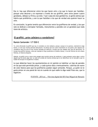 Eso sí, hay que diferenciar entre los que hacen arte y los que lo hacen por fastidiar,
porque unos decoran y se expresan a través de sus graffitis, pero otros ponen cuatro
garabatos, debajo su firma y ya está. Y por culpa de esos gamberros, la gente piensa que
habría que prohibirlos, y son lo que fastidian a los que de verdad solo quieren hacer su
arte.

En conclusión, la gente tendría que diferenciar entre los graffiteros de verdad, y los que
solo se dedican a estropear fachadas, monumentos y paredes con un garabato que nada
tiene de artístico.



El graffiti: ¿arte callejero o vandalismo?

Ramón Santander / 2º ESO C
Yo, como aficionado al graffiti que soy, lo considero un arte callejero, porque, aunque no lo parezca, realmente es algo
bonito, un arte que muchas personas desconocen. Se piensa que son cuatro manchones en una pared, pero algunos son
verdaderas obras de arte.Ya hay muchas fachadas de edificios y locales que han elegido este tipo de decoración. En
Europa hay graffitis famosos, como por ejemplo el Stop Landmines en Ginebra (Suiza), o los del Festival de arte urbano
Poliniza, en Valencia (España).

Además, el graffiti sirve a veces como eslogan para muchas marcas de productos, o para protestar contra algo o contra
alguien que ha hecho algo mal. La calle es la salida de muchos artistas que no se identifican con el mercado o que no
acaban de encajar en las galerías o museos.

Lo que deberían hacer los ayuntamientos en mi opinión es habilitar un tipo de paredes
en las que esté permitido pintar, y cada quince días o mensualmente, cubrirlas de nuevo
de color blanco para que los grafitteros puedan seguir pintando. Porque, ¿a quién no le
gusta pintar en una pared de vez en cuando sin que nadie le diga nada? Pues eso, que lo
legalicen.

                             FUENTE: ¡IES así…! Revista digital del IES San Miguel de Meruelo




                                                                                                                           14
 
