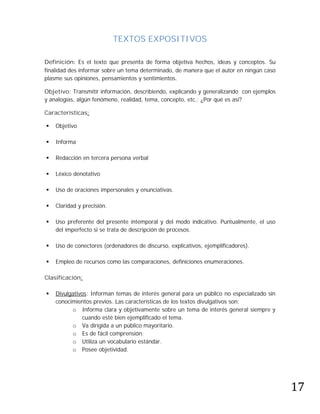 TEXTOS EXPOSITIVOS

Definición: Es el texto que presenta de forma objetiva hechos, ideas y conceptos. Su
finalidad des informar sobre un tema determinado, de manera que el autor en ningún caso
plasme sus opiniones, pensamientos y sentimientos.

Objetivo: Transmitir información, describiendo, explicando y generalizando con ejemplos
y analogías, algún fenómeno, realidad, tema, concepto, etc.; ¿Por qué es así?

Características:

   Objetivo

   Informa

   Redacción en tercera persona verbal

   Léxico denotativo

   Uso de oraciones impersonales y enunciativas.

   Claridad y precisión.

   Uso preferente del presente intemporal y del modo indicativo. Puntualmente, el uso
    del imperfecto si se trata de descripción de procesos.

   Uso de conectores (ordenadores de discurso, explicativos, ejemplificadores).

   Empleo de recursos como las comparaciones, definiciones enumeraciones.

Clasificación:

   Divulgativos: Informan temas de interés general para un público no especializado sin
    conocimientos previos. Las características de los textos divulgativos son:
          o Informa clara y objetivamente sobre un tema de interés general siempre y
              cuando esté bien ejemplificado el tema.
          o Va dirigida a un público mayoritario.
          o Es de fácil comprensión.
          o Utiliza un vocabulario estándar.
          o Posee objetividad.




                                                                                           17
 