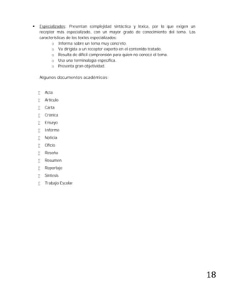    Especializados: Presentan complejidad sintáctica y léxica, por lo que exigen un
    receptor más especializado, con un mayor grado de conocimiento del tema. Las
    características de los textos especializados:
           o Informa sobre un tema muy concreto.
           o Va dirigida a un receptor experto en el contenido tratado.
           o Resulta de difícil comprensión para quien no conoce el tema.
           o Usa una terminología específica.
           o Presenta gran objetividad.

    Algunos documentos académicos:


       Acta
       Artículo
       Carta
       Crónica
       Ensayo
       Informe
       Noticia
       Oficio
       Reseña
       Resumen
       Reportaje
       Síntesis
       Trabajo Escolar




                                                                                      18
 
