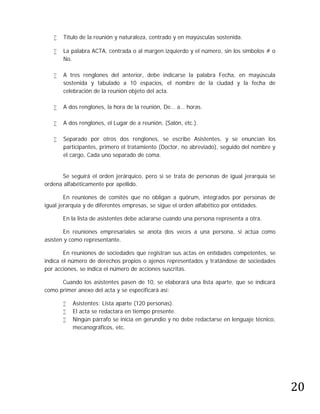    Título de la reunión y naturaleza, centrado y en mayúsculas sostenida.

      La palabra ACTA, centrada o al margen izquierdo y el número, sin los símbolos # o
       No.

      A tres renglones del anterior, debe indicarse la palabra Fecha, en mayúscula
       sostenida y tabulado a 10 espacios, el nombre de la ciudad y la fecha de
       celebración de la reunión objeto del acta.

      A dos renglones, la hora de la reunión, De… a… horas.

      A dos renglones, el Lugar de a reunión, (Salón, etc.).

      Separado por otros dos renglones, se escribe Asistentes, y se enuncian los
       participantes, primero el tratamiento (Doctor, no abreviado), seguido del nombre y
       el cargo, Cada uno separado de coma.


      Se seguirá el orden jerárquico, pero si se trata de personas de igual jerarquía se
ordena alfabéticamente por apellido.

        En reuniones de comités que no obligan a quórum, integrados por personas de
igual jerarquía y de diferentes empresas, se sigue el orden alfabético por entidades.

       En la lista de asistentes debe aclararse cuando una persona representa a otra.

       En reuniones empresariales se anota dos veces a una persona, si actúa como
asisten y como representante.

        En reuniones de sociedades que registran sus actas en entidades competentes, se
indica el número de derechos propios o ajenos representados y tratándose de sociedades
por acciones, se indica el número de acciones suscritas.

      Cuando los asistentes pasen de 10, se elaborará una lista aparte, que se indicará
como primer anexo del acta y se especificará así:

          Asistentes: Lista aparte (120 personas).
          El acta se redactara en tiempo presente.
          Ningún párrafo se inicia en gerundio y no debe redactarse en lenguaje técnico,
           mecanográficos, etc.




                                                                                            20
 