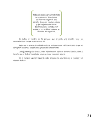 Toda acta debe expresar lo tratado
                           en una reunión sin entrar en
                            detalles extravagantes. Los
                        párrafos deben ser concisos, claros
                            y que hagan énfasis en las
                          determinaciones tomadas. Sin
                        embargo, por solicitud expresa, se
                              anota las discrepancias.



       Se indica el nombre de la persona que presenta una moción, pero no
necesariamente los que se adhieren a ella.

       Junto con el acta se recomienda elaborar un resumen de compromisos en el que se
consignen: acciones, responsables y fecha de cumplimiento.

      La segunda hoja de un acta, debe imprimirse en papel de a misma calidad, color y
tamaño que el de la primera hoja, y que no tenga impresión alguna.

      En el margen superior izquierdo debe anotarse la naturaleza de a reunión y el
número de Acta.




                                                                                         21
 