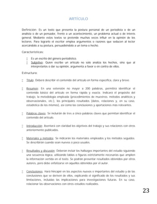 ARTÍCULO

Definición: Es un texto que presenta la postura personal de un periodista o de un
analista o de un pensador, frente a un acontecimiento, un problema actual o de interés
general. Mediante estos textos se pretende muchas veces influir en la opinión de los
lectores. Para lograrlo el escritor emplea argumentos o razones que seducen al lector
acercándolo a su postura, persuadiéndolo a un tema o hecho.

Características:

       Es un escrito del género periodístico.
       Subjetivo: Quien escribe un artículo no solo analiza los hechos, sino que al
        interpretarlos o dar su opinión, argumenta a favor o en contra de ellos.

Estructura:

   Título: Deberá describir el contenido del artículo en forma específica, clara y breve.

   Resumen: En una extensión no mayor a 200 palabras, permitirá identificar el
    contenido básico del artículo en forma rápida y exacta. Indicará el propósito del
    trabajo, la metodología empleada (procedimientos de muestreo, métodos analíticos y
    observacionales, etc.), los principales resultados (datos, relaciones y, en su caso,
    estadística de los mismos), así como las conclusiones y aportaciones más relevantes.

   Palabras claves: Se incluirán de tres a cinco palabras claves que permitan identificar el
    contenido del artículo.

   Introducción: Asentará con claridad los objetivos del trabajo y sus relaciones con otros
    anteriormente publicados.

   Materiales y métodos: Se indicarán los materiales empleados y los métodos seguidos.
    Se describirán cuando sean nuevos o poco usuales.

   Resultados y discusión: Deberán incluir los hallazgos importantes del estudio siguiendo
    una secuencia lógica, utilizando tablas o figuras estrictamente necesarias que amplíen
    la información vertida en el texto. Se podrán presentar resultados obtenidos por otros
    autores, pero debe enfatizarse en aquellos obtenidos por el autor.

   Conclusiones: Hará hincapié en los aspectos nuevos e importantes del estudio y de las




                                                                                                23
    conclusiones que se deriven de ellos, explicando el significado de los resultados y sus
    limitaciones, incluidas las implicaciones para investigaciones futuras. En su caso,
    relacionar las observaciones con otros estudios realizados.
 