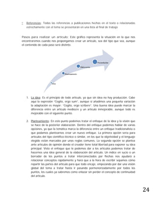    Referencias: Todas las referencias a publicaciones hechas en el texto o relacionadas
    estrechamente con el tema se presentarán en una lista al final de trabajo


Pasos para realizar un artículo: Este gráfico representa la situación en la que nos
encontraremos cuando nos propongamos crear un artículo, sea del tipo que sea, aunque
el contenido de cada paso será distinto.




    1. La idea: Es el principio de todo artículo, ya que sin idea no hay producción. Cabe
       aquí la expresión “Cogito, ergo sum”, aunque si añadimos una pequeña variación
       la adaptación es mayor: “Cogito, ergo scribere”. Una buena idea puede marcar la
       diferencia entre un artículo mediocre y un artículo inmejorable, aunque todo es
       mejorable con el siguiente punto.

    2. Planteamiento: En este punto podemos tratar el enfoque de la idea y la visión que
       se hace de la posterior elaboración. Dentro del enfoque podemos hablar de varias
       opciones, ya que la temática marca la diferencia entre un enfoque tradicionalista o
       que podamos plantearnos crear un nuevo enfoque. La primera opción sería para
       artículos del tipo científico-técnico o similar, en los que la objetividad y el lenguaje
       elegido están marcados por unas reglas comunes. La segunda opción se plantea
       ante artículos de opinión donde el creador tiene total libertad para exponer su idea
       principal. Visto el enfoque que le podemos dar a los artículos podemos tratar de
       hacernos una idea general de la elaboración del artículo. Un índice en sucio o un
       borrador de los puntos a tratar interconectados por flechas nos ayudará a
       relacionar conceptos rápidamente y hará que a la hora de escribir sepamos cómo
       repartir las partes del artículo para que todo encaje, empezando por dar una visión
       global del tema a tratar hasta ir pasando pormenorizadamente por todos los
       puntos, los cuales ya sabremos como enlazar sin perder el concepto de continuidad




                                                                                                  24
       del artículo.
 