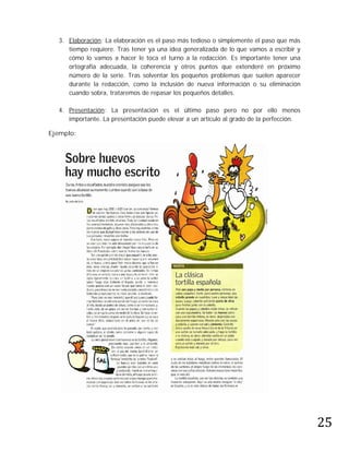 3. Elaboración: La elaboración es el paso más tedioso o simplemente el paso que más
     tiempo requiere. Tras tener ya una idea generalizada de lo que vamos a escribir y
     cómo lo vamos a hacer le toca el turno a la redacción. Es importante tener una
     ortografía adecuada, la coherencia y otros puntos que extenderé en próximo
     número de la serie. Tras solventar los pequeños problemas que suelen aparecer
     durante la redacción, como la inclusión de nueva información o su eliminación
     cuando sobra, trataremos de repasar los pequeños detalles.

  4. Presentación: La presentación es el último paso pero no por ello menos
     importante. La presentación puede elevar a un artículo al grado de la perfección.

Ejemplo:




                                                                                         25
 