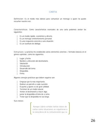 CARTA

Definición: Es el medio más idóneo para comunicar un mensaje o quien no puede
escuchar nuestra voz.



Características: Como características esenciales de una carta podemos anotar las
siguientes:

      Es   un medio rápido, económico y directo.
      Es   un mensaje eminentemente personal.
      Es   una respuesta concreta a una situación.
      Es   un sustituto de diálogo.



Estructura: La práctica ha establecido varios elementos externos – formales básicos en el
género epistolar, como los siguientes:

      Lugar y fecha
      Nombre y dirección del destinatario.
      Salutación
      Introducción
      Desarrollo del tema.
      Despedida.
      Firma.

Algunos consejos prácticos que deben seguirse son:

      Empezar por lo más importante.
      Dedicar un párrafo a cada cuestión.
      El punto y aparte es de gran utilidad.
      Terminar de un modo natural.
      Invitar al destinatario a hacer algo.
      justar la despedida al tono de a carta.
      Tratar que la despedida no sea larga.

Sus clases:


                         Aunque cabría señalas tantas clases de
                        cartas como situaciones as requirieran o




                                                                                            26
                        la naturaleza de la comunicación que se
                        pretenda lo exija, podemos dividirlas en
                           dos clases esenciales: personales y
                                      comerciales.
 