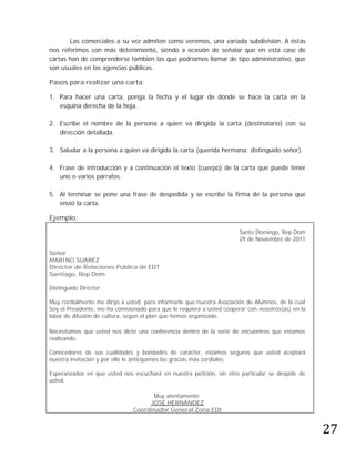 Las comerciales a su vez admiten como veremos, una variada subdivisión. A éstas
nos referimos con más detenimiento, siendo a ocasión de señalar que en esta case de
cartas han de comprenderse también las que podríamos llamar de tipo administrativo, que
son usuales en las agencias públicas.

Pasos para realizar una carta:

1. Para hacer una carta, ponga la fecha y el lugar de donde se hace la carta en la
   esquina derecha de la hoja.

2. Escribe el nombre de la persona a quien va dirigida la carta (destinatario) con su
   dirección detallada.

3. Saludar a la persona a quien va dirigida la carta (querida hermana; distinguido señor).

4. Frase de introducción y a continuación el texto (cuerpo) de la carta que puede tener
   uno o varios párrafos.

5. Al terminar se pone una frase de despedida y se escribe la firma de la persona que
   envió la carta.

Ejemplo:

                                                                       Santo Domingo, Rep.Dom
                                                                       29 de Noviembre de 2011

Señor
MARINO SUAREZ
Director de Relaciones Pública de EDT
Santiago, Rep.Dom

Distinguido Director:

Muy cordialmente me dirijo a usted, para informarle que nuestra Asociación de Alumnos, de la cual
Soy el Presidente, me ha comisionado para que le requiera a usted cooperar con nosotros(as) en la
labor de difusión de cultura, según el plan que hemos organizado.

Necesitamos que usted nos dicte una conferencia dentro de la serie de encuentros que estamos
realizando.

Conocedores de sus cualidades y bondades de carácter, estamos seguros que usted aceptará
nuestra invitación y por ello le anticipamos las gracias más cordiales.

Esperanzados en que usted nos escuchará en nuestra petición, sin otro particular se despide de
usted.




                                                                                                    27
                                     Muy atentamente:
                                    JOSÉ HERNÁNDEZ
                               Coordinador General Zona EDt
 