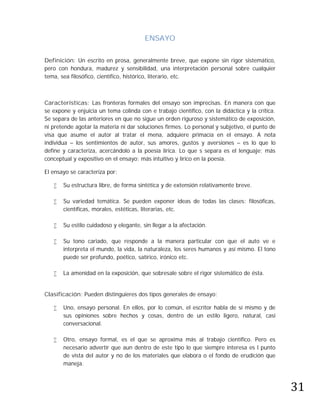 ENSAYO

Definición: Un escrito en prosa, generalmente breve, que expone sin rigor sistemático,
pero con hondura, madurez y sensibilidad, una interpretación personal sobre cualquier
tema, sea filosófico, científico, histórico, literario, etc.



Características: Las fronteras formales del ensayo son imprecisas. En manera con que
se expone y enjuicia un tema colinda con e trabajo científico, con la didáctica y la crítica.
Se separa de las anteriores en que no sigue un orden riguroso y sistemático de exposición,
ni pretende agotar la materia ni dar soluciones firmes. Lo personal y subjetivo, el punto de
visa que asume el autor al tratar el mena, adquiere primacía en el ensayo. A nota
individua – los sentimientos de autor, sus amores, gustos y aversiones – es lo que lo
define y caracteriza, acercándolo a la poesía lírica. Lo que s separa es el lenguaje; más
conceptual y expositivo en el ensayo; más intuitivo y lírico en la poesía.

El ensayo se caracteriza por:

      Su estructura libre, de forma sintética y de extensión relativamente breve.

      Su variedad temática. Se pueden exponer ideas de todas las clases: filosóficas,
       científicas, morales, estéticas, literarias, etc.

      Su estilo cuidadoso y elegante, sin llegar a la afectación.

      Su tono cariado, que responde a la manera particular con que el auto ve e
       interpreta el mundo, la vida, la naturaleza, los seres humanos y así mismo. El tono
       puede ser profundo, poético, satírico, irónico etc.

      La amenidad en la exposición, que sobresale sobre el rigor sistemático de ésta.


Clasificación: Pueden distinguieres dos tipos generales de ensayo:

      Uno, ensayo personal. En ellos, por lo común, el escritor habla de sí mismo y de
       sus opiniones sobre hechos y cosas, dentro de un estilo ligero, natural, casi
       conversacional.

      Otro, ensayo formal, es el que se aproxima más al trabajo científico. Pero es
       necesario advertir que aun dentro de este tipo lo que siempre interesa es l punto
       de vista del autor y no de los materiales que elabora o el fondo de erudición que




                                                                                                31
       maneja.
 