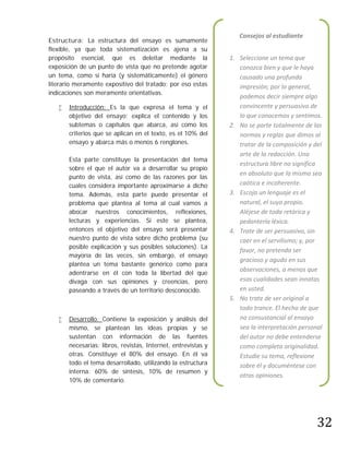 Consejos al estudiante
Estructura: La estructura del ensayo es sumamente
flexible, ya que toda sistematización es ajena a su
propósito esencial, que es deleitar mediante la                1. Seleccione un tema que
exposición de un punto de vista que no pretende agotar            conozca bien y que le haya
un tema, como sí haría (y sistemáticamente) el género             causado una profunda
literario meramente expositivo del tratado; por eso estas         impresión; por lo general,
indicaciones son meramente orientativas.
                                                                  podemos decir siempre algo
      Introducción: Es la que expresa el tema y el               convincente y persuasivo de
       objetivo del ensayo; explica el contenido y los            lo que conocemos y sentimos.
       subtemas o capítulos que abarca, así como los           2. No se parte totalmente de las
       criterios que se aplican en el texto, es el 10% del        normas y reglas que dimos al
       ensayo y abarca más o menos 6 renglones.                   tratar de la composición y del
                                                                  arte de la redacción. Una
       Esta parte constituye la presentación del tema
                                                                  estructura libre no significa
       sobre el que el autor va a desarrollar su propio
                                                                  en absoluto que la misma sea
       punto de vista, así como de las razones por las
       cuales considera importante aproximarse a dicho            caótica e incoherente.
       tema. Además, esta parte puede presentar el             3. Escoja un lenguaje es el
       problema que plantea al tema al cual vamos a               natural, el suyo propio.
       abocar nuestros conocimientos, reflexiones,                Aléjese de toda retórica y
       lecturas y experiencias. Si este se plantea,               pedantería léxica.
       entonces el objetivo del ensayo será presentar          4. Trate de ser persuasivo, sin
       nuestro punto de vista sobre dicho problema (su            caer en el servilismo; y, por
       posible explicación y sus posibles soluciones). La
                                                                  favor, no pretenda ser
       mayoría de las veces, sin embargo, el ensayo
                                                                  gracioso y agudo en sus
       plantea un tema bastante genérico como para
       adentrarse en él con toda la libertad del que
                                                                  observaciones, a menos que
       divaga con sus opiniones y creencias, pero                 esas cualidades sean innatas
       paseando a través de un territorio desconocido.            en usted.
                                                               5. No trate de ser original a
                                                                  todo trance. El hecho de que
      Desarrollo: Contiene la exposición y análisis del          no consustancial al ensayo
       mismo, se plantean las ideas propias y se                  sea la interpretación personal
       sustentan con información de las fuentes                   del autor no debe entenderse
       necesarias: libros, revistas, Internet, entrevistas y      como completa originalidad.
       otras. Constituye el 80% del ensayo. En él va              Estudie su tema, reflexione
       todo el tema desarrollado, utilizando la estructura        sobre él y documéntese con
       interna: 60% de síntesis, 10% de resumen y
                                                                  otras opiniones.
       10% de comentario.




                                                                                              32
 