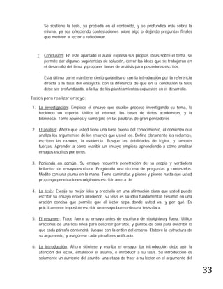 Se sostiene la tesis, ya probada en el contenido, y se profundiza más sobre la
       misma, ya sea ofreciendo contestaciones sobre algo o dejando preguntas finales
       que motiven al lector a reflexionar.



      Conclusión: En este apartado el autor expresa sus propias ideas sobre el tema, se
       permite dar algunas sugerencias de solución, cerrar las ideas que se trabajaron en
       el desarrollo del tema y proponer líneas de análisis para posteriores escritos.

       Esta última parte mantiene cierto paralelismo con la introducción por la referencia
       directa a la tesis del ensayista, con la diferencia de que en la conclusión la tesis
       debe ser profundizada, a la luz de los planteamientos expuestos en el desarrollo.

Pasos para realizar ensayo:

1. La investigación: Empiece el ensayo que escribe proceso investigando su tema, lo
   haciendo un experto. Utilice el internet, las bases de datos académicas, y la
   biblioteca. Tome apuntes y sumérjalo en las palabras de gran pensadores

2. El análisis: Ahora que usted tiene una base buena del conocimiento, el comienzo que
   analiza los argumentos de los ensayos que usted lee. Defina claramente los reclamos,
   escriben las razones, la evidencia. Busque las debilidades de lógica, y también
   fuerzas. Aprender a cómo escribir un ensayo empieza aprendiendo a cómo analizar
   ensayos escritos por otros.

3. Poniendo en común: Su ensayo requerirá penetración de su propia y verdadera
   brillantez de ensayo-escritura. Pregúntelo una docena de preguntas y contéstelos.
   Medite con una pluma en la mano. Tome caminatas y piense y piense hasta que usted
   proponga penetraciones originales escribir acerca de.

4. La tesis: Escoja su mejor idea y precíselo en una afirmación clara que usted puede
   escribir su ensayo entero alrededor. Su tesis es su idea fundamental, resumió en una
   oración concisa que permite que el lector sepa donde usted va, y por qué. Es
   prácticamente imposible escribir un ensayo bueno sin una tesis clara.

5. El resumen: Trace fuera su ensayo antes de escritura de straightway fuera. Utilice
   oraciones de una sola línea para describir párrafos, y puntos de bala para describir lo
   que cada párrafo contendrá. Juegue con la orden del ensayo. Elabore la estructura de
   su argumento, y asegúrese cada párrafo es unificado.

6. La introducción: Ahora siéntese y escriba el ensayo. La introducción debe asir la




                                                                                              33
   atención del lector, establecer el asunto, e introducir a su tesis. Su introducción es
   solamente un aumento del asunto, una etapa de traer a su lector en el argumento del
 