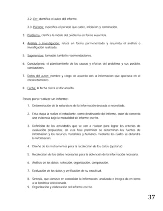 2.2. De: identifica el autor del informe.

   2.3. Período: especifica el período que cubre, iniciación y terminación.

3. Problema: clarifica la índole del problema en forma resumida.

4. Análisis o investigación: relata en forma pormenorizada y resumida el análisis o
   investigación realizada.

5. Sugerencias: llamadas también recomendaciones.

6. Conclusiones: el planteamiento de las causas y efectos del problema y sus posibles
   conclusiones.

7. Datos del autor: nombre y cargo de acuerdo con la información que aparezca en el
   encabezamiento.

8. Fecha: la fecha cierra el documento.


Pasos para realizar un informe:

   1. Determinación de la naturaleza de la información deseada o necesitada.

   2. Esta etapa la realiza el estudiante, como destinatario del informe, cuan-do concreta
      una evidencia bajo la modalidad de informe escrito.

   3. Definición de las actividades que se van a realizar para lograr los criterios de
      evaluación propuestos; en esta fase preliminar se determinan las fuentes de
      información y los recursos materiales y humanos mediante los cuales se obtendrá
      la información.

   4. Diseño de los instrumentos para la recolección de los datos (opcional)

   5. Recolección de los datos necesarios para la obtención de la información necesaria.

   6. Análisis de los datos: selección, organización, comparación.

   7. Evaluación de los datos y verificación de su exactitud.

   8. Síntesis, que consiste en consolidar la información, analizada e integra-da en torno




                                                                                             37
      a la temática seleccionada.
   9. Organización y elaboración del informe escrito.
 
