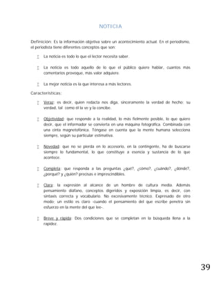 NOTICIA

Definición: Es la información objetiva sobre un acontecimiento actual. En el periodismo,
el periodista tiene diferentes conceptos que son:

      La noticia es todo lo que el lector necesita saber.

      La noticia es todo aquello de lo que el público quiere hablar, cuantos más
       comentarios provoque, más valor adquiere.

      La mejor noticia es la que interesa a más lectores.

Características:

      Veraz: es decir, quien redacta nos diga, sinceramente la verdad de hecho; su
       verdad, tal como él la ve y la concibe.

      Objetividad: que responde a la realidad, lo más fielmente posible, lo que quiere
       decir, que el informador se convierta en una máquina fotográfica. Combinada con
       una cinta magnetofónica. Téngase en cuenta que la mente humana selecciona
       siempre, según su particular estimativa.

      Novedad: que no se pierda en lo accesorio, en la contingente, ha de buscarse
       siempre lo fundamental, lo que constituye a esencia y sustancia de lo que
       acontece.

      Completa: que responda a las preguntas ¿qué?, ¿cómo?, ¿cuándo?, ¿dónde?,
       ¿porqué? y ¿quién? precisas e imprescindibles.

      Clara: la expresión al alcance de un hombre de cultura media. Además
       pensamiento diáfano, conceptos digeridos y exposición limpia, es decir, con
       sintaxis correcta y vocabulario. No excesivamente técnico. Expresado de otro
       modo; un estilo es claro -cuando el pensamiento del que escribe penetra sin
       esfuerzo en la mente del que lee-.

      Breve y rápida: Dos condiciones que se completan en la búsqueda llena a la
       rapidez.




                                                                                           39
 
