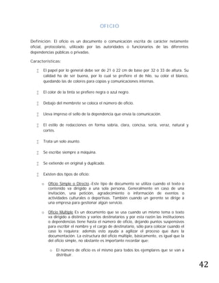 OFICIO

Definición: El oficio es un documento o comunicación escrita de carácter netamente
oficial, protocolario, utilizado por las autoridades o funcionarios de las diferentes
dependencias públicas o privadas.

Características:

      El papel por lo general debe ser de 21 ó 22 cm de base por 32 ó 33 de altura. Su
       calidad ha de ser buena, por lo cual se prefiere el de hilo, su color el blanco,
       quedando las de colores para copias y comunicaciones internas.

      El color de la tinta se prefiere negra o azul negro.

      Debajo del membrete se coloca el número de oficio.

      Lleva impreso el sello de la dependencia que envía la comunicación.

      El estilo de redacciones en forma sobria, clara, concisa, seria, veraz, natural y
       cortés.

      Trata un solo asunto.

      Se escribe siempre a máquina.

      Se extiende en original y duplicado.

      Existen dos tipos de oficio:

       o   Oficio Simple o Directo.-Este tipo de documento se utiliza cuando el texto o
           contenido va dirigido a una sola persona. Generalmente en caso de una
           invitación, una petición, agradecimiento o información de eventos o
           actividades culturales o deportivas. También cuando un gerente se dirige a
           una empresa para gestionar algún servicio.

       o   Oficio Múltiple Es un documento que se usa cuando un mismo tema o texto
           va dirigido a distintos y varios destinatarios y por esta razón las instituciones
           o dependencias tiene hasta el número de oficio, dejando puntos suspensivos
           para escribir el nombre y el cargo de destinatario, sólo para colocar cuando el
           caso lo requiera; además esto ayuda a agilizar el proceso que dure la
           documentación. La estructura del oficio múltiple, básicamente, es igual que la
           del oficio simple, no obstante es importante recordar que:




                                                                                               42
           o   El número de oficio es el mismo para todos los ejemplares que se van a
               distribuir.
 