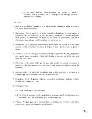 o   En el oficio múltiple, necesariamente, se escribe la palabra
               DISTRIBUCIÓN, que viene a ser la última parte de este tipo de oficio
               (Observe en el ejemplo).


Estructura:

1. Lugar y fecha.- Es la primera parte en la que se escribe: el lugar de donde se envía, el
   día, el mes y el año en curso.

2. Numeración.- En esta parte se escribe los tres datos, al igual que el memorándum; la
   palabra OFICIO con mayúscula, seguida del número de expedición; separada por una
   línea oblicua, a continuación las siglas de la oficina de procedencia con letras
   mayúsculas, separada par una línea oblicua y el año en curso.

3. Destinatario. Es la parte que abarca cuatro líneas o más de acuerdo a lo requerido,
   aquí se escribe: el nombre completo, el cargo y el lugar, de la persona a quien se
   dirige.

4. Asunto. Es la cuarta parte y se escribe con mayúscula la palabra: ASUNTO, seguida de
   dos puntos, luego en resumen indicar con claridad el mensaje del texto, que sería
   explicado en el cuerpo.

5. Referencia. Es la quinta parte que se usa, sólo cuando se necesita mencionar la
   numeración del documento recibido con anterioridad, a cuyo contenido se quiere dar
   respuesta.

6. Cuerpo o texto. Es la parte más importante, aquí se dará a conocer el mensaje de la
   comunicación, en forma clara y precisa y muy brevemente.

7. Despedida. En la despedida debemos demostrar amabilidad, cortesía. Existen,
   también, expresiones conocidas

8. Firma y pos-firma.

   8.1. Firma: Se escribe la rúbrica a mano.

   8.2. Pos-firma: Se coloca el nombre y apellido de la persona que firma el documento, y
        a su vez el cargo que le distingue, más el sello respectivo:

9. Iniciales. Al igual que en el memorándum, la iniciales del remitente con letras




                                                                                              43
   mayúsculas y las del mecanógrafo con minúsculas.
 
