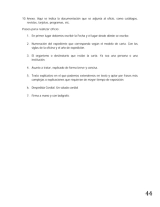 10. Anexo. Aquí se indica la documentación que se adjunta al oficio, como catálogos,
    revistas, tarjetas, programas, etc.

Pasos para realizar oficio:

   1. En primer lugar debemos escribir la Fecha y el lugar desde dónde se escribe.

   2. Numeración del expediente que corresponda según el modelo de carta. Con las
      siglas de la oficina y el año de expedición.

   3. El organismo o destinatario que recibe la carta. Ya sea una persona o una
      institución.

   4. Asunto a tratar, explicado de forma breve y concisa.

   5. Texto explicativo en el que podemos extendernos en texto y optar por frases más
      complejas o explicaciones que requieran de mayor tiempo de exposición.

   6. Despedida Cordial. Un saludo cordial

   7. Firma a mano y con bolígrafo.




                                                                                        44
 