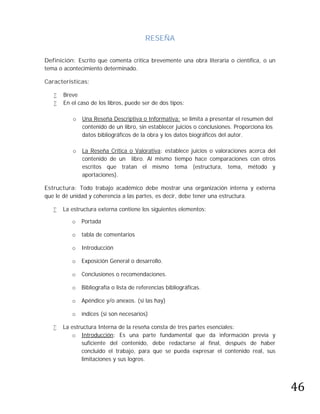 RESEÑA

Definición: Escrito que comenta critica brevemente una obra literaria o científica, o un
tema o acontecimiento determinado.

Características:

      Breve
      En el caso de los libros, puede ser de dos tipos:

          o   Una Reseña Descriptiva o Informativa: se limita a presentar el resumen del
              contenido de un libro, sin establecer juicios o conclusiones. Proporciona los
              datos bibliográficos de la obra y los datos biográficos del autor.

          o   La Reseña Crítica o Valorativa: establece juicios o valoraciones acerca del
              contenido de un libro. Al mismo tiempo hace comparaciones con otros
              escritos que tratan el mismo tema (estructura, tema, método y
              aportaciones).

Estructura: Todo trabajo académico debe mostrar una organización interna y externa
que le dé unidad y coherencia a las partes, es decir, debe tener una estructura.

      La estructura externa contiene los siguientes elementos:

          o   Portada

          o   tabla de comentarios

          o   Introducción

          o   Exposición General o desarrollo.

          o   Conclusiones o recomendaciones.

          o   Bibliografía o lista de referencias bibliográficas.

          o   Apéndice y/o anexos. (si las hay)

          o   índices (si son necesarios)

      La estructura Interna de la reseña consta de tres partes esenciales:
          o Introducción: Es una parte fundamental que da información previa y
              suficiente del contenido, debe redactarse al final, después de haber
              concluido el trabajo, para que se pueda expresar el contenido real, sus




                                                                                              46
              limitaciones y sus logros.
 