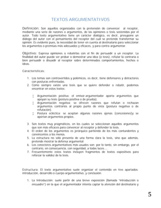 TEXTOS ARGUMENTATIVOS

Definición: Son aquellos organizados con la pretensión de convencer            al receptor,
mediante una serie de razones o argumentos, de las opiniones o tesis sostenidas por el
autor. Todo texto argumentativo tiene un carácter dialógico, es decir, presupone un
diálogo del autor con el pensamiento del receptor del cual se pretende transformar su
opinión. Es evidente pues, la necesidad de tener en cuenta al destinatario para seleccionar
los argumentos o premisas más adecuados y eficaces, y para contra argumentar.

Objetivo: Expresa opiniones o rebatirlas con el fin de persuadir a un receptor. La
finalidad del autor puede ser probar o demostrar una idea (o tesis), refutar la contraria o
bien persuadir o disuadir al receptor sobre determinados comportamientos, hechos o
ideas.

Características:

   1. Los temas son controvertidos y polémicos, es decir, tiene defensores y detractores
      con posturas enfrentadas.
   2. Como siempre existe una tesis que se quiere defender o rebatir, podemos
      encontrar en estos textos:

          Argumentación positiva: el emisor-argumentador aporta argumentos que
           apoyan su tesis (postura positiva o de prueba).
          Argumentación negativa: se ofrecen razones que refutan o rechazan
           argumentos contrarios al propio punto de vista (postura negativa o de
           refutación).
          Postura ecléctica: se aceptan algunas razones ajenas (concesiones)y se
           aportan argumentos propios.

   3. Son textos muy pragmáticos, en los cuales se seleccionan aquellos argumentos
      que son más eficaces para convencer al receptor y defender la tesis.
   4. El orden de los argumentos es jerárquico partiendo de los más contundentes y
      convincentes a los menos.
   5. La estructura no sólo presenta de una forma clara la tesis, sino que además,
      pretende mostrar la defensa argumental.
   6. Los conectores argumentativos más usuales son: por lo tanto, sin embargo, por el
      contrario, en consecuencia, con seguridad, a todas luces....
   7. Frecuentemente estos textos incluyen fragmentos de textos expositivos para
      reforzar la validez de la tesis.



Estructura: El texto argumentativo suele organizar el contenido en tres apartados:
introducción, desarrollo o cuerpo argumentativo, y conclusión.




                                                                                              5
   1. La Introducción: suele partir de una breve exposición (llamada “introducción o
      encuadre”) en la que el argumentador intenta captar la atención del destinatario y
 