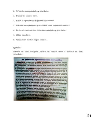 2. Señalar las ideas principales y secundarias.

3. Encerrar las palabras claves.

4. Buscar el significado de las palabras desconocidas.

5. Volcar las ideas principales y secundarias en un esquema de contenido.

6. Escribir el resumen enlazando las ideas principales y secundarias.

7. Utilizar conectores.

8. Redactar con nuestras propias palabras.



Ejemplo:

Subrayar las ideas principales, encerrar las palabras claves e identificar las ideas
secundarias:




                                                                                       51
 