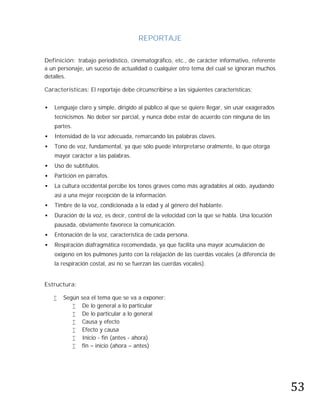 REPORTAJE

Definición: trabajo periodístico, cinematográfico, etc., de carácter informativo, referente
a un personaje, un suceso de actualidad o cualquier otro tema del cual se ignoran muchos
detalles.

Características: El reportaje debe circunscribirse a las siguientes características:


   Lenguaje claro y simple, dirigido al público al que se quiere llegar, sin usar exagerados
    tecnicismos. No deber ser parcial, y nunca debe estar de acuerdo con ninguna de las
    partes.
   Intensidad de la voz adecuada, remarcando las palabras claves.
   Tono de voz, fundamental, ya que sólo puede interpretarse oralmente, lo que otorga
    mayor carácter a las palabras.
   Uso de subtítulos.
   Partición en párrafos.
   La cultura occidental percibe los tonos graves como más agradables al oído, ayudando
    así a una mejor recepción de la información.
   Timbre de la voz, condicionada a la edad y al género del hablante.
   Duración de la voz, es decir, control de la velocidad con la que se habla. Una locución
    pausada, obviamente favorece la comunicación.
   Entonación de la voz, característica de cada persona.
   Respiración diafragmática recomendada, ya que facilita una mayor acumulación de
    oxígeno en los pulmones junto con la relajación de las cuerdas vocales (a diferencia de
    la respiración costal, así no se fuerzan las cuerdas vocales).


Estructura:

       Según   sea el tema que se va a exponer:
               De lo general a lo particular
               De lo particular a lo general
               Causa y efecto
               Efecto y causa
               Inicio - fin (antes - ahora)
               fin – inicio (ahora – antes)




                                                                                                53
 
